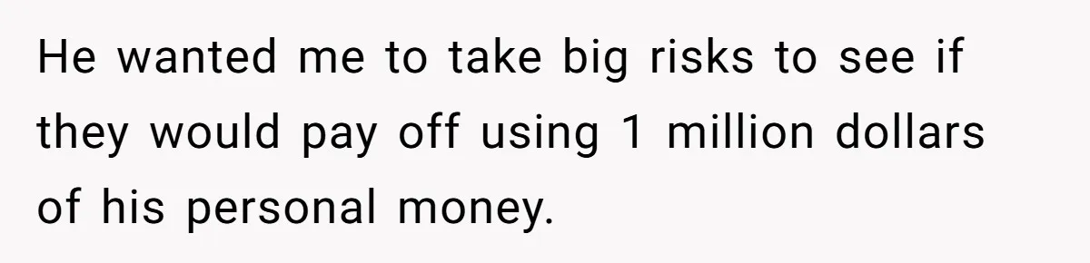 Boss Refused To Pay $70K, So This Employee Walked Away With $1.8 Million He wanted me to take big risks to see if they would pay off using 1 million dollars of his personal money.