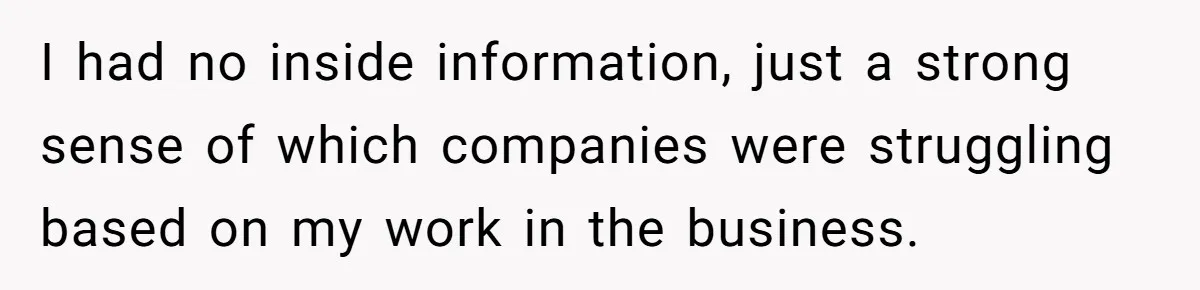 Boss Refused To Pay $70K, So This Employee Walked Away With $1.8 Million I had no inside information, just a strong sense of which companies were struggling based on my work in the business.