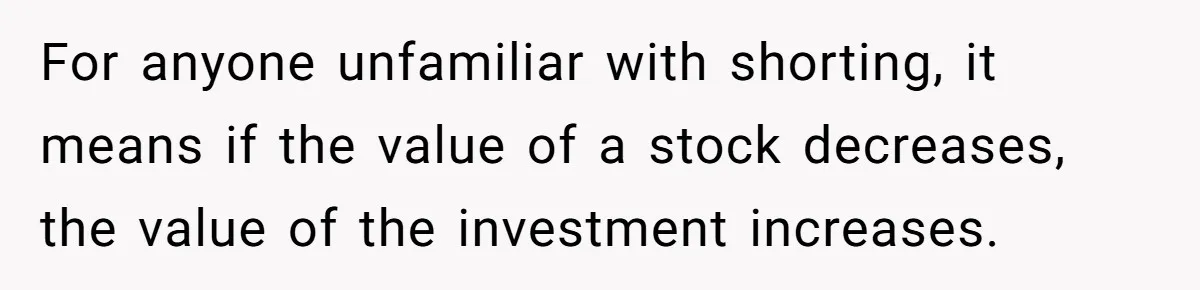 Boss Refused To Pay $70K, So This Employee Walked Away With $1.8 Million For anyone unfamiliar with shorting, it means if the value of a stock decreases, the value of the investment increases.