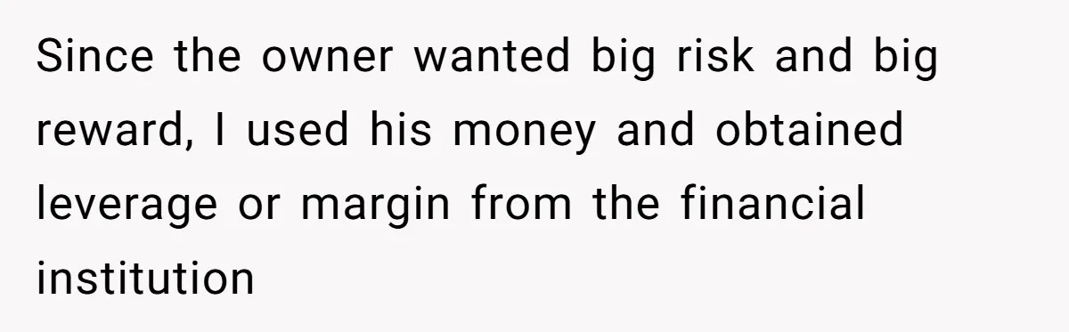 Boss Refused To Pay $70K, So This Employee Walked Away With $1.8 Million Since the owner wanted big risk and big reward, I used his money and obtained leverage or margin from the financial institution