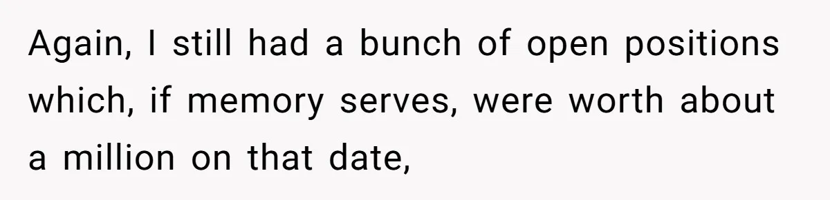 Boss Refused To Pay $70K, So This Employee Walked Away With $1.8 Million Again, I still had a bunch of open positions which, if memory serves, were worth about a million on that date,