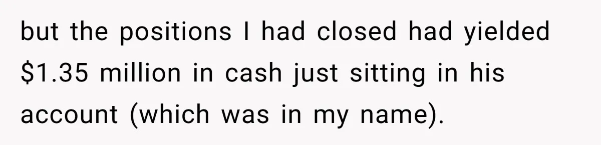 Boss Refused To Pay $70K, So This Employee Walked Away With $1.8 Million but the positions I had closed had yielded $1.35 million in cash just sitting in his account (which was in my name).