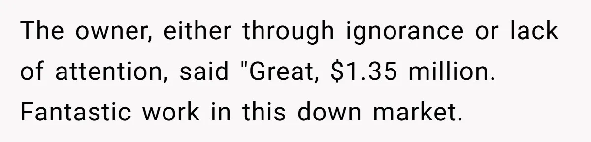 Boss Refused To Pay $70K, So This Employee Walked Away With $1.8 Million The owner, either through ignorance or lack of attention, said "Great, $1.35 million. Fantastic work in this down market.