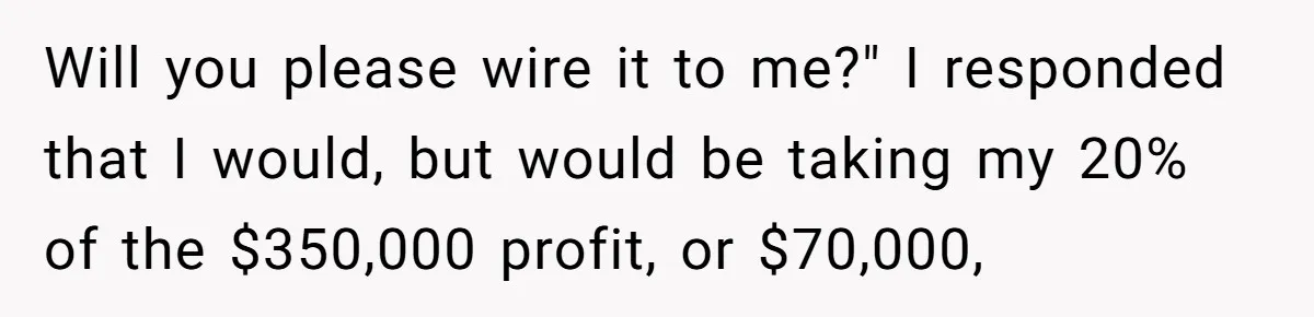 Boss Refused To Pay $70K, So This Employee Walked Away With $1.8 Million Will you please wire it to me?" I responded that I would, but would be taking my 20% of the $350,000 profit, or $70,000,