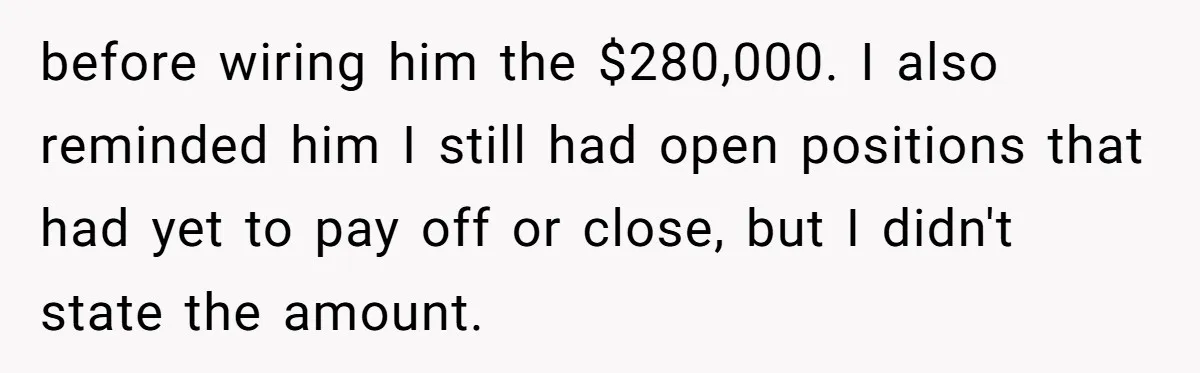 Boss Refused To Pay $70K, So This Employee Walked Away With $1.8 Million before wiring him the $280,000. I also reminded him I still had open positions that had yet to pay off or close, but I didn't state the amount.
