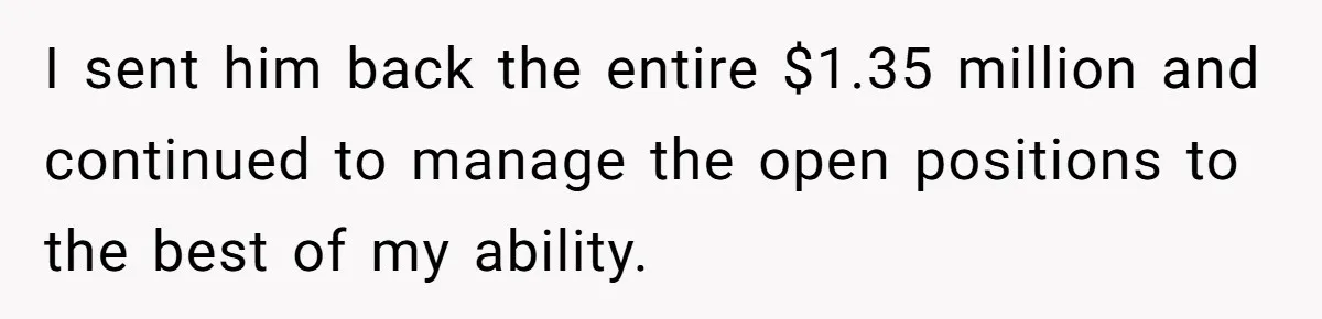 Boss Refused To Pay $70K, So This Employee Walked Away With $1.8 Million I sent him back the entire $1.35 million and continued to manage the open positions to the best of my ability.