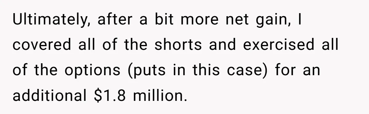 Boss Refused To Pay $70K, So This Employee Walked Away With $1.8 Million Ultimately, after a bit more net gain, I covered all of the shorts and exercised all of the options (puts in this case) for an additional $1.8 million.