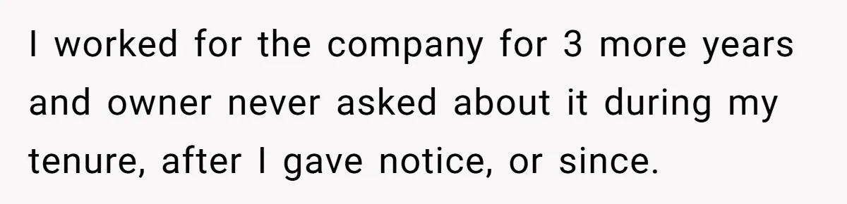 Boss Refused To Pay $70K, So This Employee Walked Away With $1.8 Million I worked for the company for 3 more years and owner never asked about it during my tenure, after I gave notice, or since.