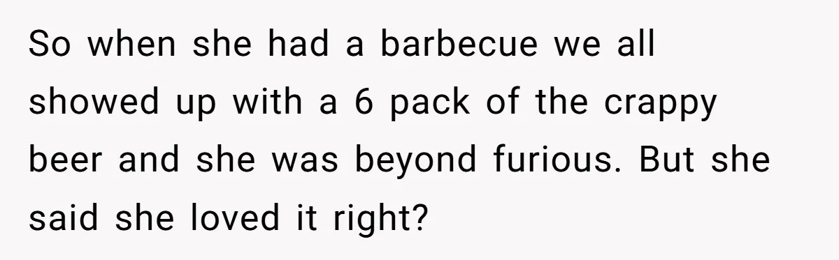 Son-In-Law Serves Mother-In-Law Her ‘Favorite’ Cheap Wine While Everyone Else Sips The Good Stuff So when she had a barbecue we all showed up with a 6 pack of the crappy beer and she was beyond furious. But she said she loved it right?