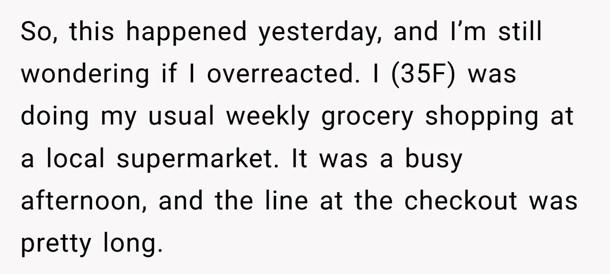 So, this happened yesterday, and I’m still wondering if I overreacted. I (35F) was doing my usual weekly grocery shopping at a local supermarket. It was a busy afternoon, and...