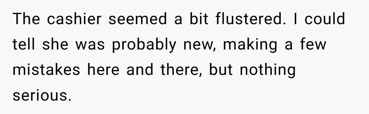 The cashier seemed a bit flustered. I could tell she was probably new, making a few mistakes here and there, but nothing serious.