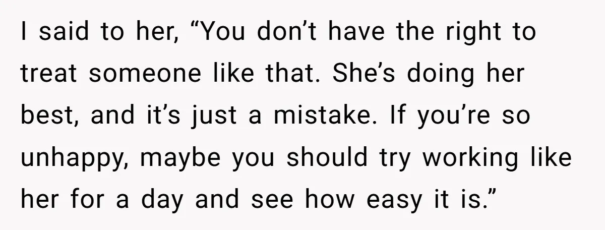 I said to her, “You don’t have the right to treat someone like that. She’s doing her best, and it’s just a mistake. If you’re so unhappy, maybe you should...