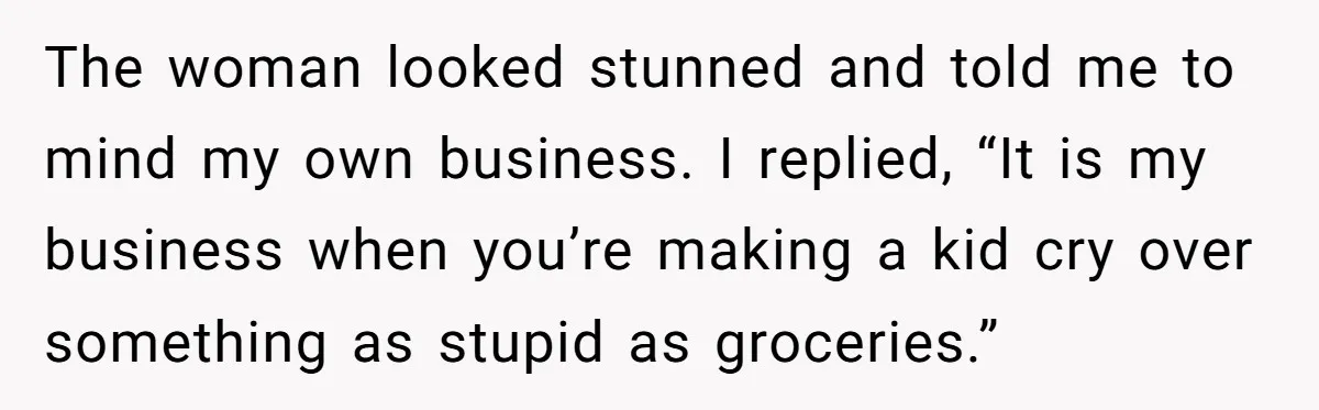 The woman looked stunned and told me to mind my own business. I replied, “It is my business when you’re making a kid cry over something as stupid as groceries.”