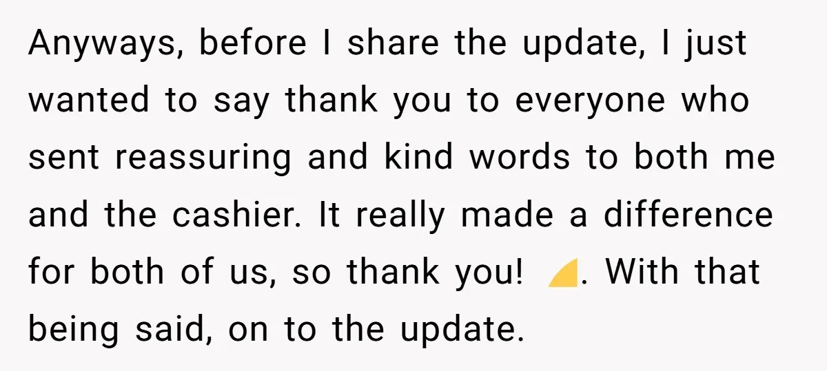 Anyways, before I share the update, I just wanted to say thank you to everyone who sent reassuring and kind words to both me and the cashier. It really made...