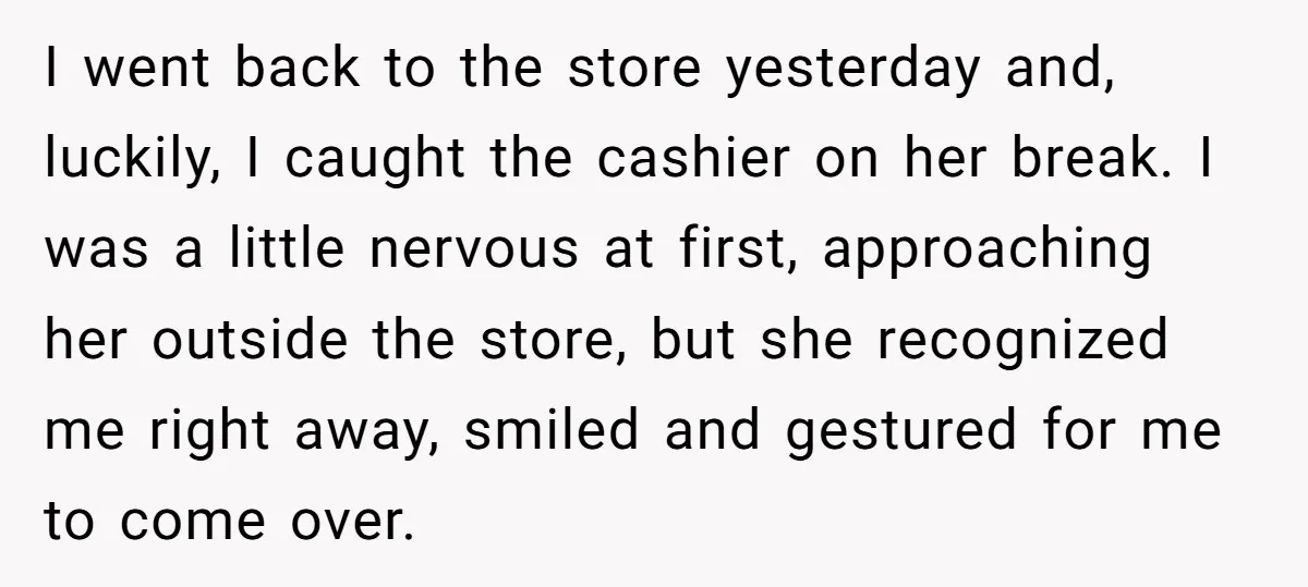 I went back to the store yesterday and, luckily, I caught the cashier on her break. I was a little nervous at first, approaching her outside the store, but she...