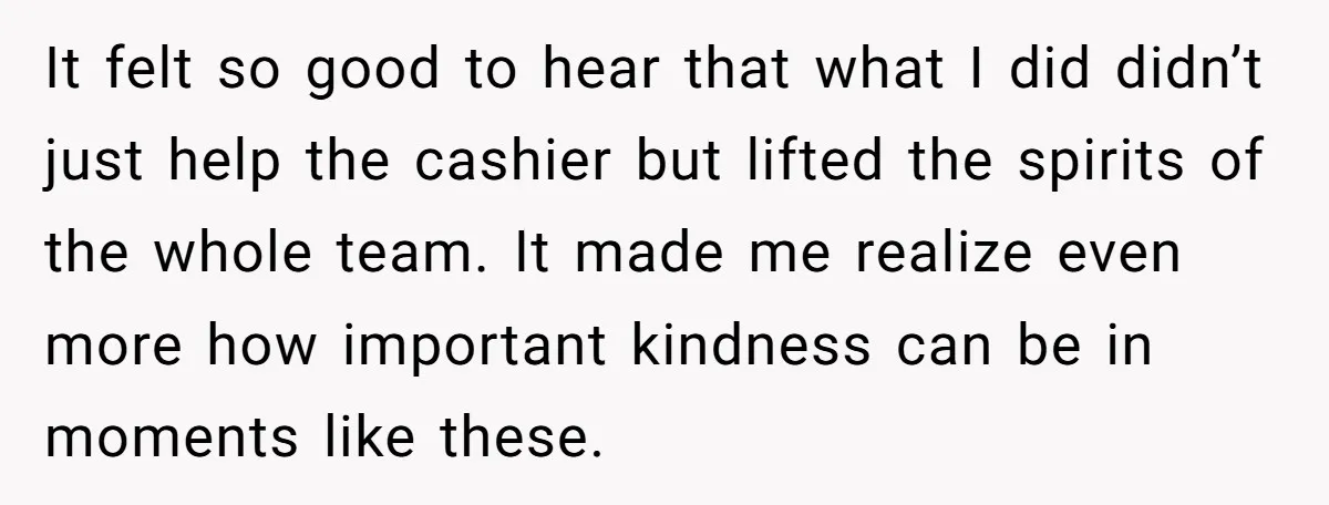 It felt so good to hear that what I did didn’t just help the cashier but lifted the spirits of the whole team. It made me realize even more how...