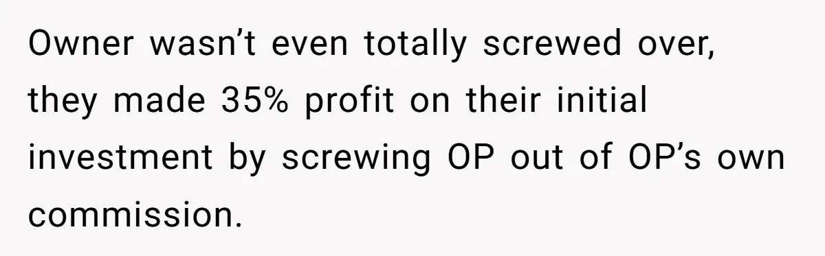 Boss Refused To Pay $70K, So This Employee Walked Away With $1.8 Million Owner wasn’t even totally screwed over, they made 35% profit on their initial investment by screwing OP out of OP’s own commission.