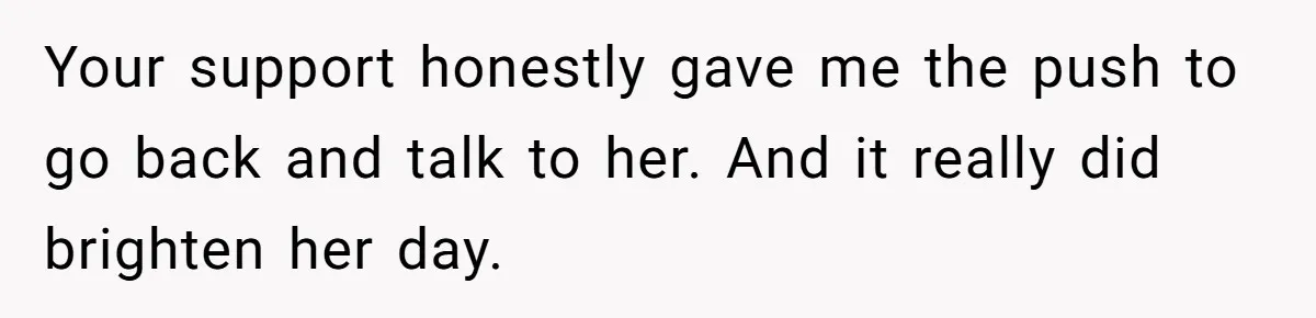 Your support honestly gave me the push to go back and talk to her. And it really did brighten her day.