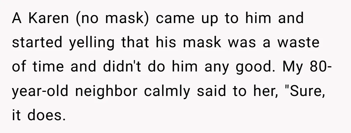 A Karen (no mask) came up to him and started yelling that his mask was a waste of time and didn't do him any good. My 80-year-old neighbor calmly said...