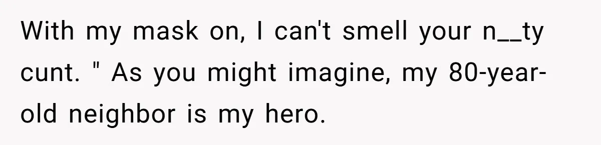 With my mask on, I can't smell your n__ty cunt. " As you might imagine, my 80-year-old neighbor is my hero.