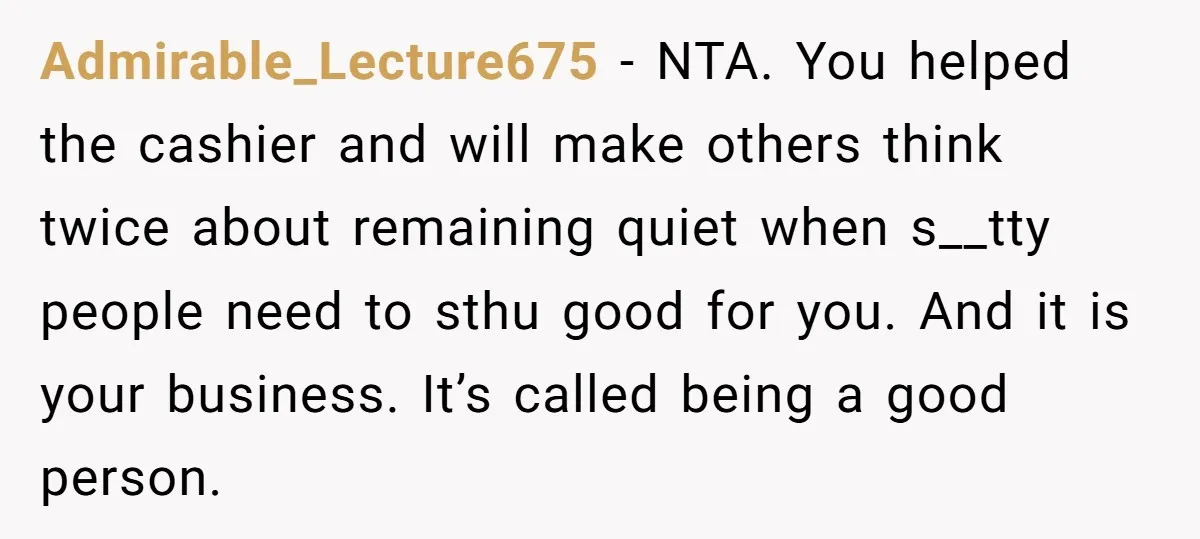 Admirable_Lecture675 − NTA. You helped the cashier and will make others think twice about remaining quiet when s__tty people need to sthu good for you. And it is your business....
