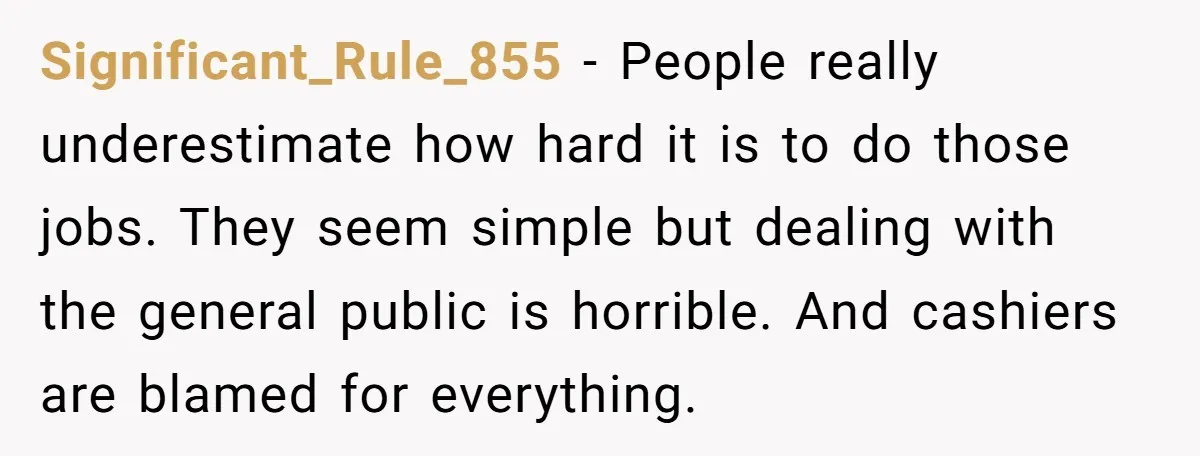 Significant_Rule_855 − People really underestimate how hard it is to do those jobs. They seem simple but dealing with the general public is horrible. And cashiers are blamed for everything.