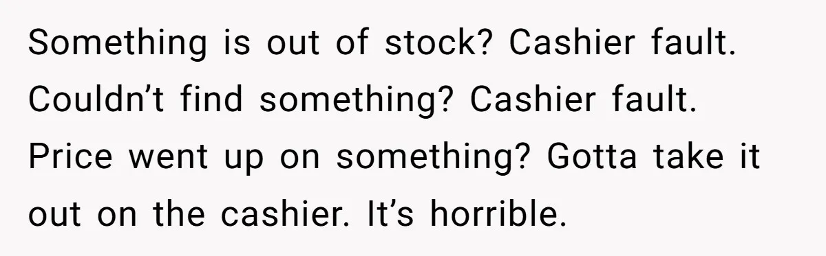 Something is out of stock? Cashier fault. Couldn’t find something? Cashier fault. Price went up on something? Gotta take it out on the cashier. It’s horrible.