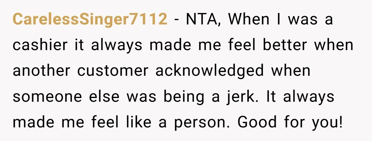 CarelessSinger7112 − NTA, When I was a cashier it always made me feel better when another customer acknowledged when someone else was being a jerk. It always made me feel...