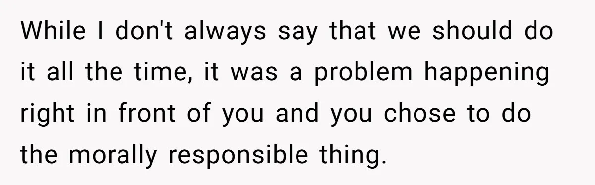 While I don't always say that we should do it all the time, it was a problem happening right in front of you and you chose to do the morally...