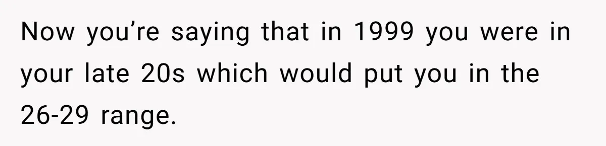 Boss Refused To Pay $70K, So This Employee Walked Away With $1.8 Million Now you’re saying that in 1999 you were in your late 20s which would put you in the 26-29 range.