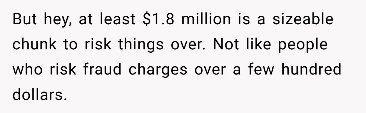 Boss Refused To Pay $70K, So This Employee Walked Away With $1.8 Million But hey, at least $1.8 million is a sizeable chunk to risk things over. Not like people who risk fraud charges over a few hundred dollars.