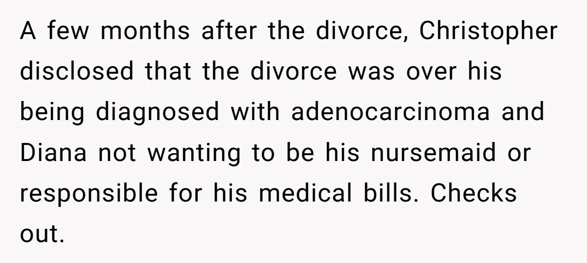 A few months after the divorce, Christopher disclosed that the divorce was over his being diagnosed with adenocarcinoma and Diana not wanting to be his nursemaid or responsible for his...