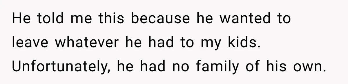 He told me this because he wanted to leave whatever he had to my kids. Unfortunately, he had no family of his own.