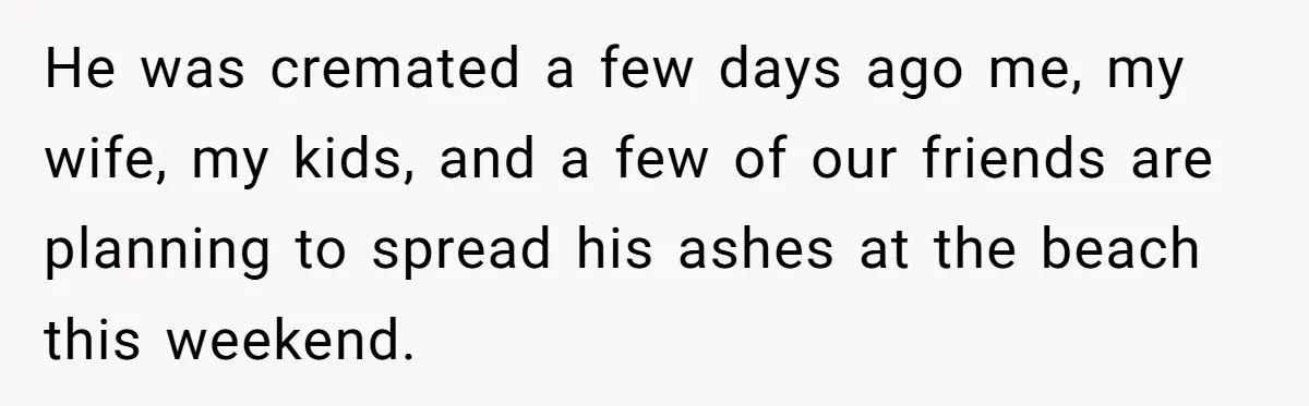 He was cremated a few days ago me, my wife, my kids, and a few of our friends are planning to spread his ashes at the beach this weekend.