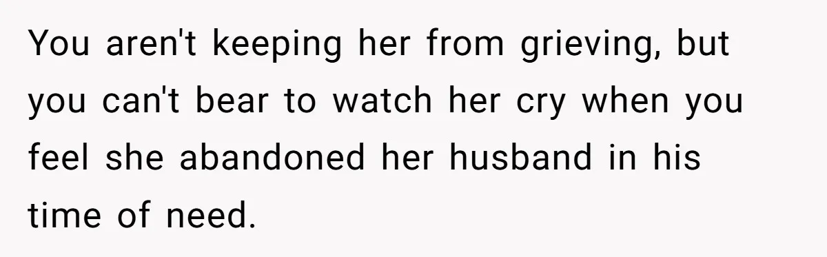 You aren't keeping her from grieving, but you can't bear to watch her cry when you feel she abandoned her husband in his time of need.