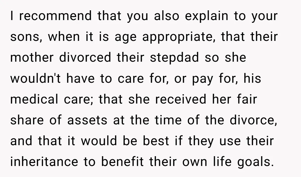 I recommend that you also explain to your sons, when it is age appropriate, that their mother divorced their stepdad so she wouldn't have to care for, or pay for,...