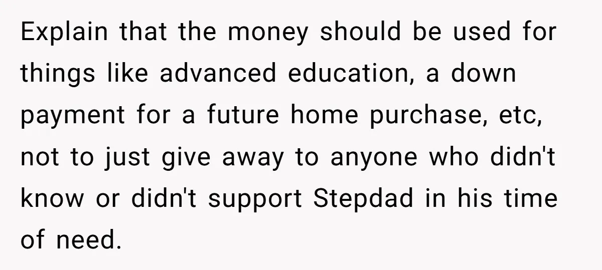 Explain that the money should be used for things like advanced education, a down payment for a future home purchase, etc, not to just give away to anyone who didn't...