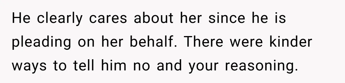 He clearly cares about her since he is pleading on her behalf. There were kinder ways to tell him no and your reasoning.