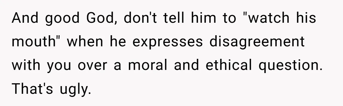And good God, don't tell him to "watch his mouth" when he expresses disagreement with you over a moral and ethical question. That's ugly.