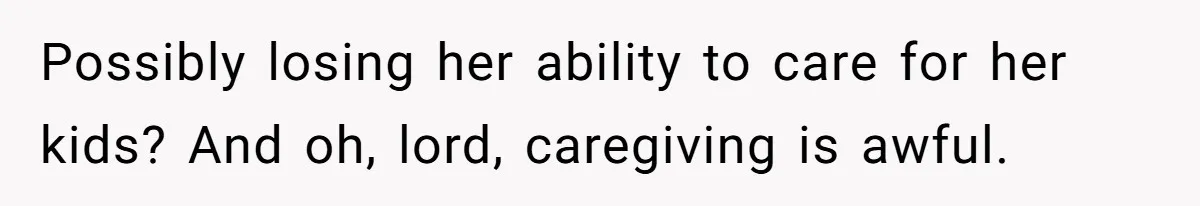 Possibly losing her ability to care for her kids? And oh, lord, caregiving is awful.