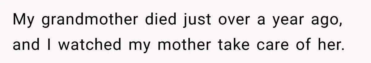 My grandmother died just over a year ago, and I watched my mother take care of her.