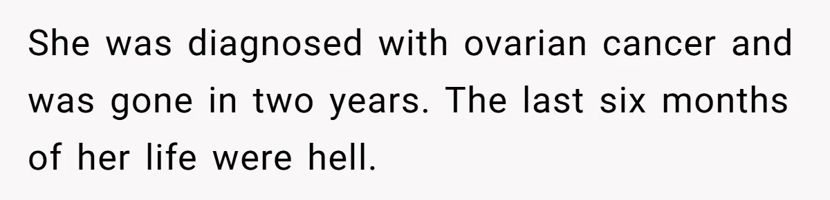 She was diagnosed with ovarian cancer and was gone in two years. The last six months of her life were hell.