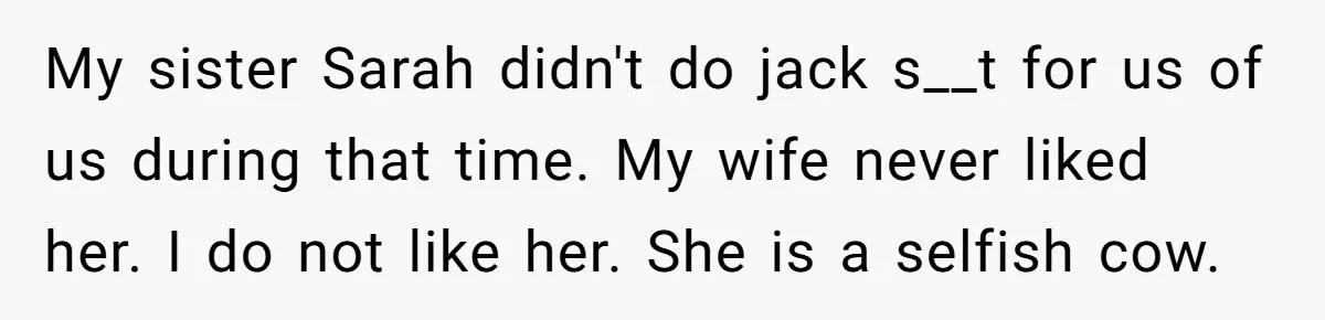 My sister Sarah didn't do jack s__t for us of us during that time. My wife never liked her. I do not like her. She is a selfish cow.