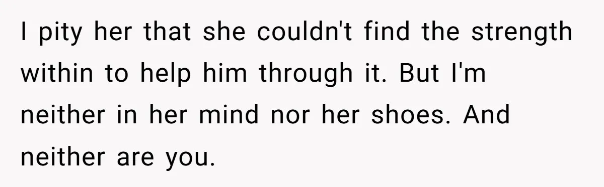 I pity her that she couldn't find the strength within to help him through it. But I'm neither in her mind nor her shoes. And neither are you.