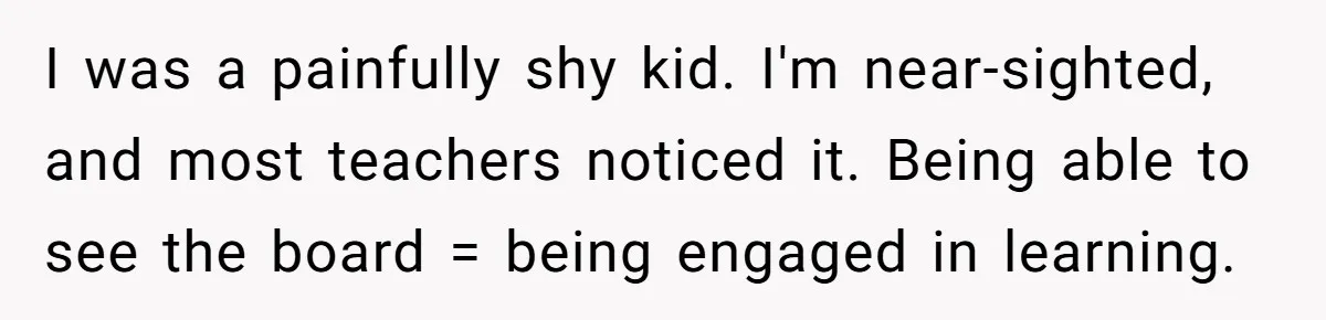 I was a painfully shy kid. I'm near-sighted, and most teachers noticed it. Being able to see the board = being engaged in learning.