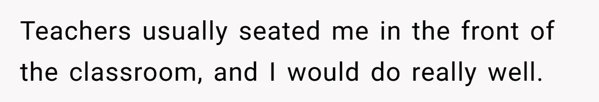 Teachers usually seated me in the front of the classroom, and I would do really well.
