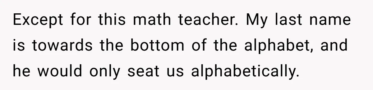 Except for this math teacher. My last name is towards the bottom of the alphabet, and he would only seat us alphabetically.