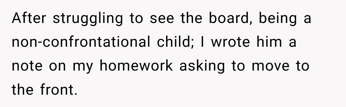 After struggling to see the board, being a non-confrontational child; I wrote him a note on my homework asking to move to the front.