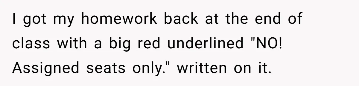 I got my homework back at the end of class with a big red underlined "NO! Assigned seats only." written on it.