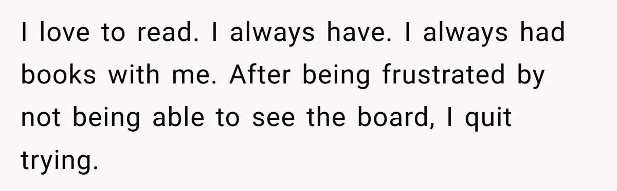 I love to read. I always have. I always had books with me. After being frustrated by not being able to see the board, I quit trying.